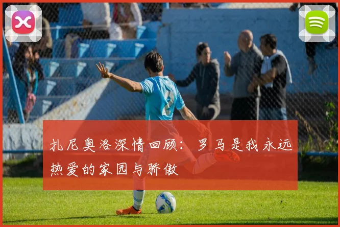 扎尼奥洛深情回顾：罗马是我永远热爱的家园与骄傲