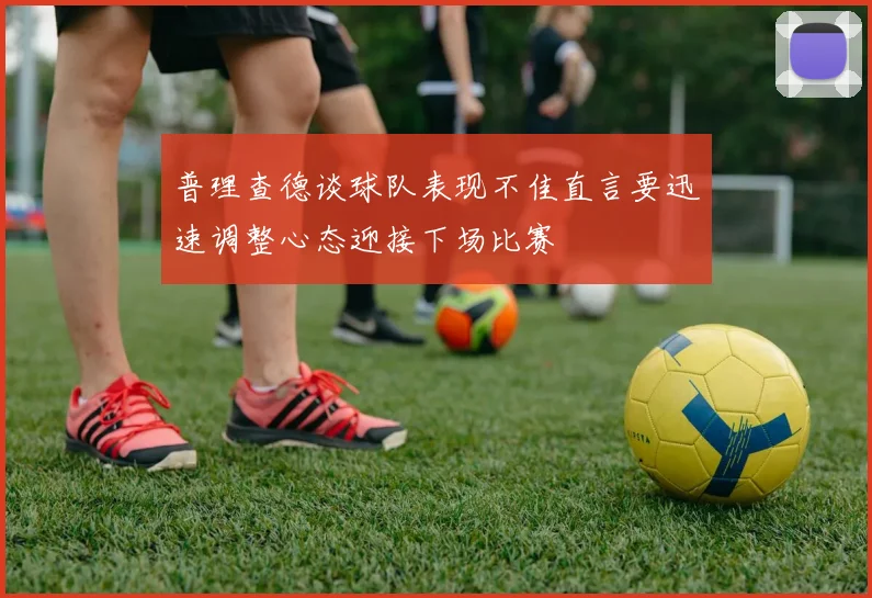 普理查德谈球队表现不佳直言要迅速调整心态迎接下场比赛