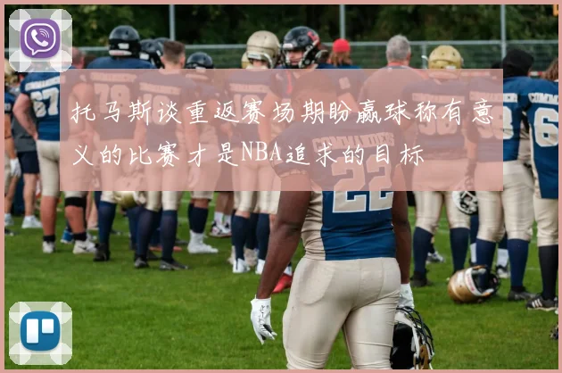 托马斯谈重返赛场期盼赢球称有意义的比赛才是NBA追求的目标
