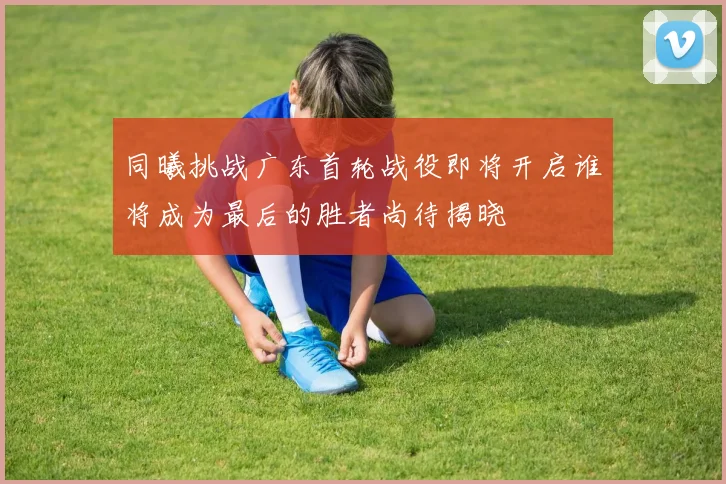 同曦挑战广东首轮战役即将开启谁将成为最后的胜者尚待揭晓