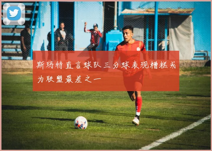 斯玛特直言球队三分球表现糟糕或为联盟最差之一