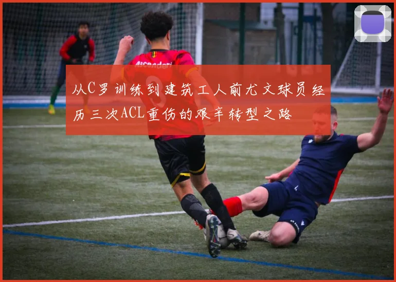 从C罗训练到建筑工人前尤文球员经历三次ACL重伤的艰辛转型之路