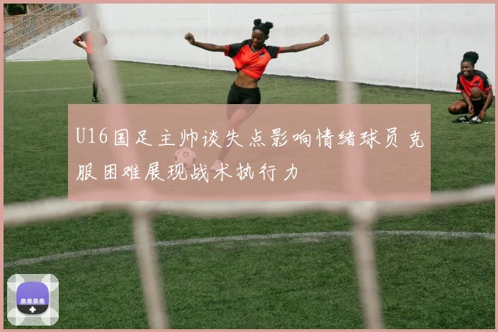 U16国足主帅谈失点影响情绪球员克服困难展现战术执行力
