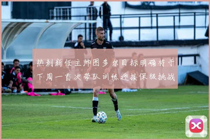 热刺新任主帅图多尔目标明确将于下周一首次带队训练迎接保级挑战