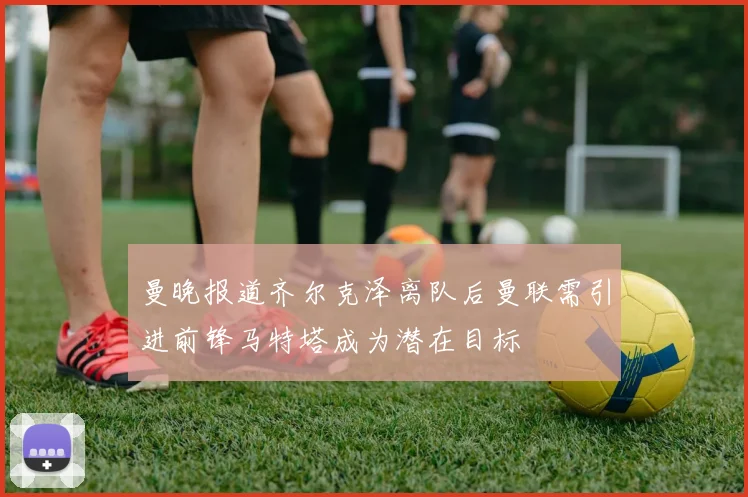 曼晚报道齐尔克泽离队后曼联需引进前锋马特塔成为潜在目标