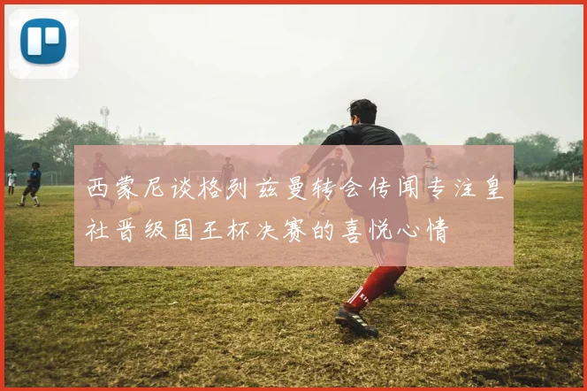 西蒙尼谈格列兹曼转会传闻专注皇社晋级国王杯决赛的喜悦心情