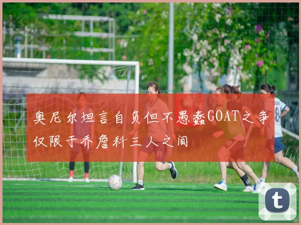 奥尼尔坦言自负但不愚蠢GOAT之争仅限于乔詹科三人之间