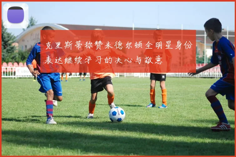克里斯蒂称赞米德尔顿全明星身份表达继续学习的决心与敬意
