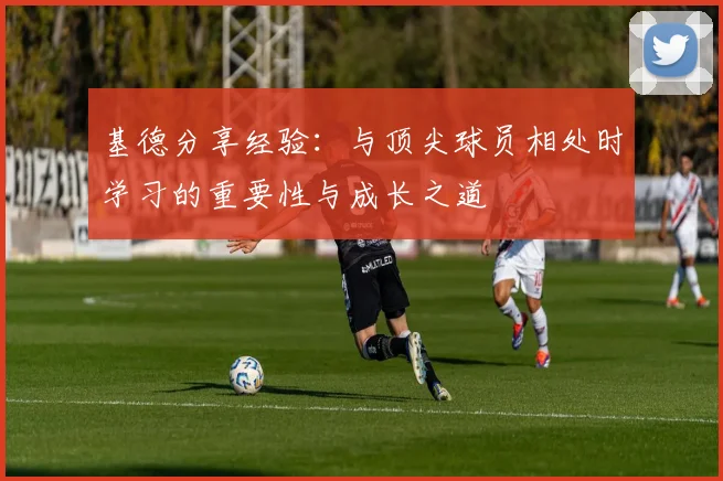 基德分享经验：与顶尖球员相处时学习的重要性与成长之道