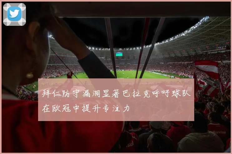 拜仁防守漏洞显著巴拉克呼吁球队在欧冠中提升专注力