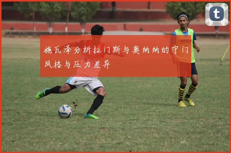 施瓦泽分析拉门斯与奥纳纳的守门风格与压力差异