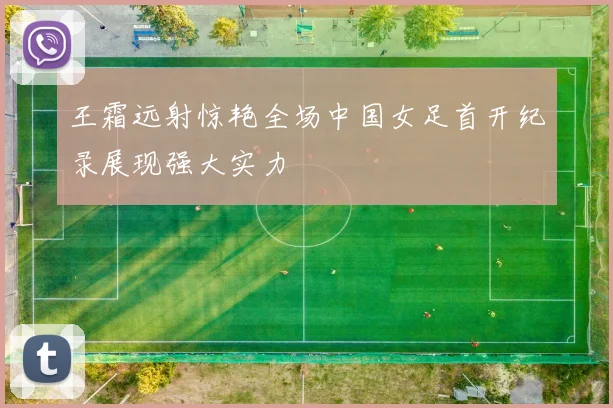 王霜远射惊艳全场中国女足首开纪录展现强大实力