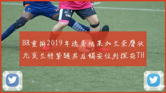 BR重排2019年选秀结果加兰荣膺状元莫兰特紧随其后锡安位列探花THT第30位