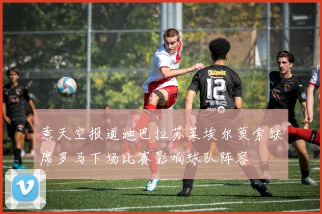 意天空报道迪巴拉苏莱埃尔莫索缺席罗马下场比赛影响球队阵容