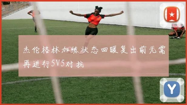 杰伦格林加练状态回暖复出前无需再进行5V5对抗