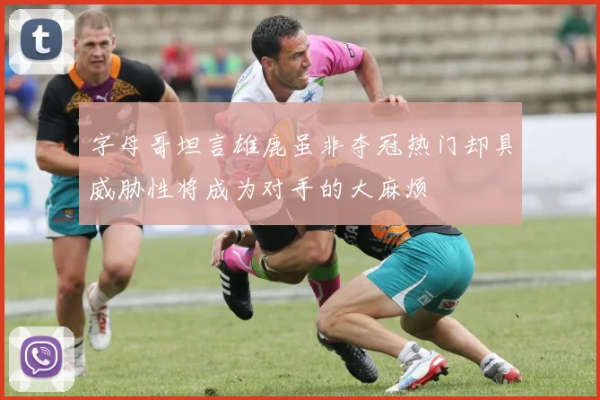 字母哥坦言雄鹿虽非夺冠热门却具威胁性将成为对手的大麻烦