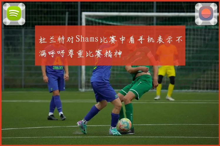 杜兰特对Shams比赛中看手机表示不满呼吁尊重比赛精神