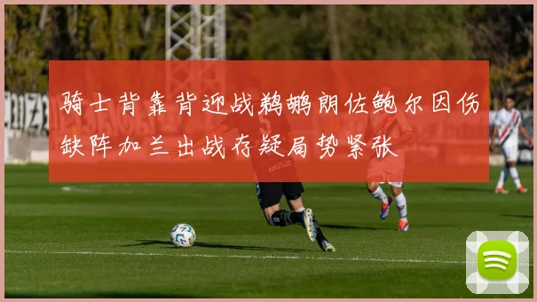 骑士背靠背迎战鹈鹕朗佐鲍尔因伤缺阵加兰出战存疑局势紧张