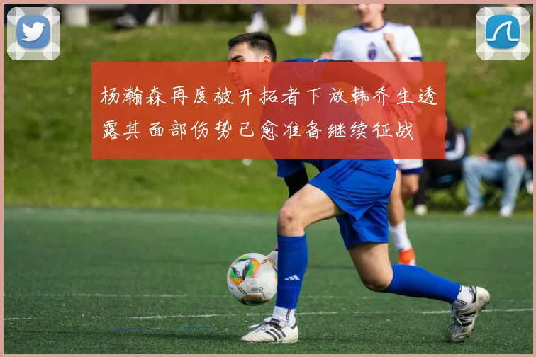 杨瀚森再度被开拓者下放韩乔生透露其面部伤势已愈准备继续征战