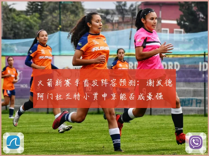 火箭新赛季首发阵容预测：谢泼德阿门杜兰特小贾申京能否成豪强