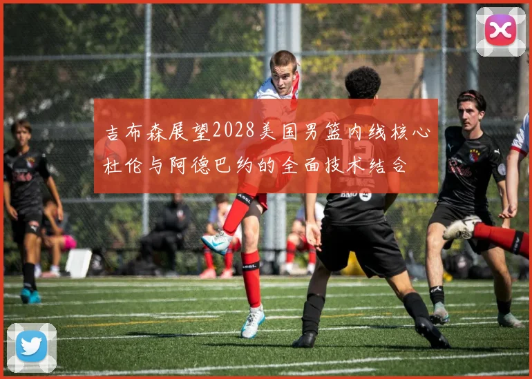 吉布森展望2028美国男篮内线核心杜伦与阿德巴约的全面技术结合