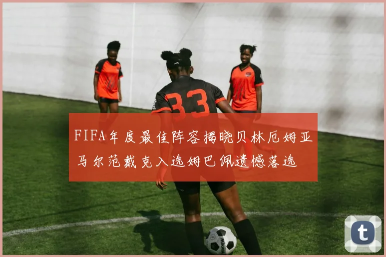 FIFA年度最佳阵容揭晓贝林厄姆亚马尔范戴克入选姆巴佩遗憾落选