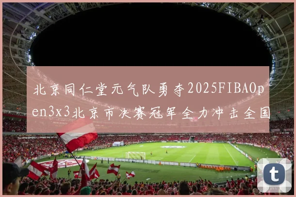 北京同仁堂元气队勇夺2025FIBAOpen3x3北京市决赛冠军全力冲击全国赛场