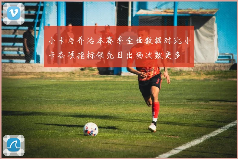 小卡与乔治本赛季全面数据对比小卡各项指标领先且出场次数更多