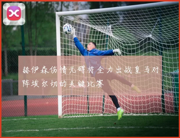 赫伊森伤情无碍将全力出战皇马对阵埃尔切的关键比赛