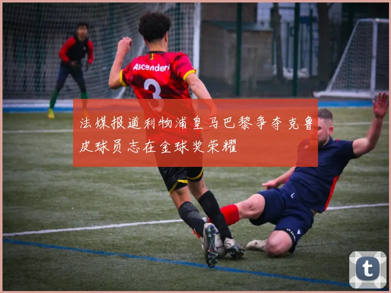 法媒报道利物浦皇马巴黎争夺克鲁皮球员志在金球奖荣耀