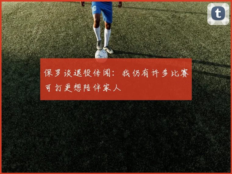 保罗谈退役传闻：我仍有许多比赛可打更想陪伴家人