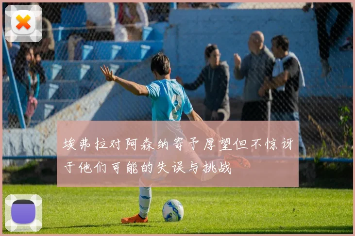 埃弗拉对阿森纳寄予厚望但不惊讶于他们可能的失误与挑战