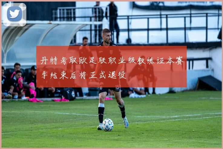 丹特考取欧足联职业级教练证本赛季结束后将正式退役