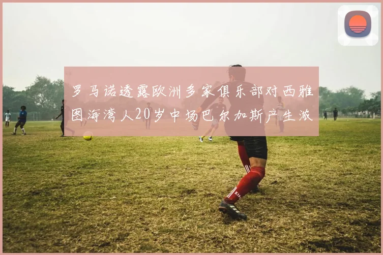 罗马诺透露欧洲多家俱乐部对西雅图海湾人20岁中场巴尔加斯产生浓厚兴趣