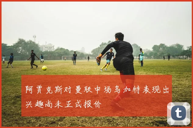 阿贾克斯对曼联中场乌加特表现出兴趣尚未正式报价