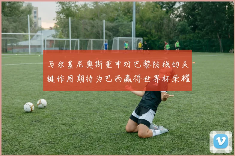 马尔基尼奥斯重申对巴黎防线的关键作用期待为巴西赢得世界杯荣耀