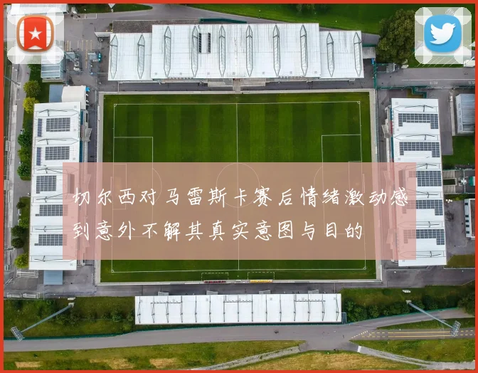 切尔西对马雷斯卡赛后情绪激动感到意外不解其真实意图与目的