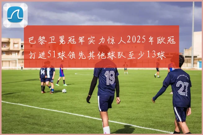 巴黎卫冕冠军实力惊人2025年欧冠打进51球领先其他球队至少13球