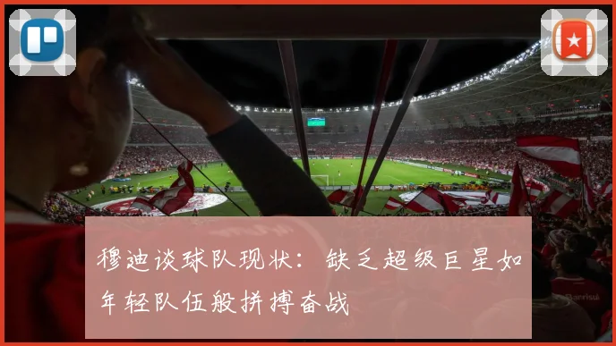 穆迪谈球队现状：缺乏超级巨星如年轻队伍般拼搏奋战