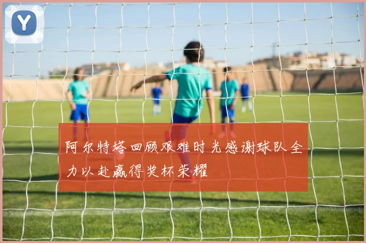 阿尔特塔回顾艰难时光感谢球队全力以赴赢得奖杯荣耀