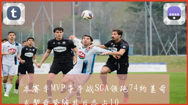 本赛季MVP争夺战SGA领跑74约基奇东契奇紧随其后各占10