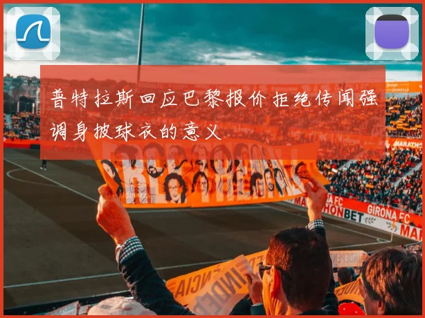 普特拉斯回应巴黎报价拒绝传闻强调身披球衣的意义