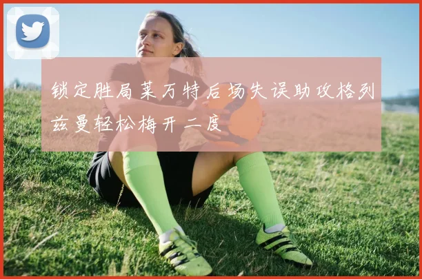 锁定胜局莱万特后场失误助攻格列兹曼轻松梅开二度