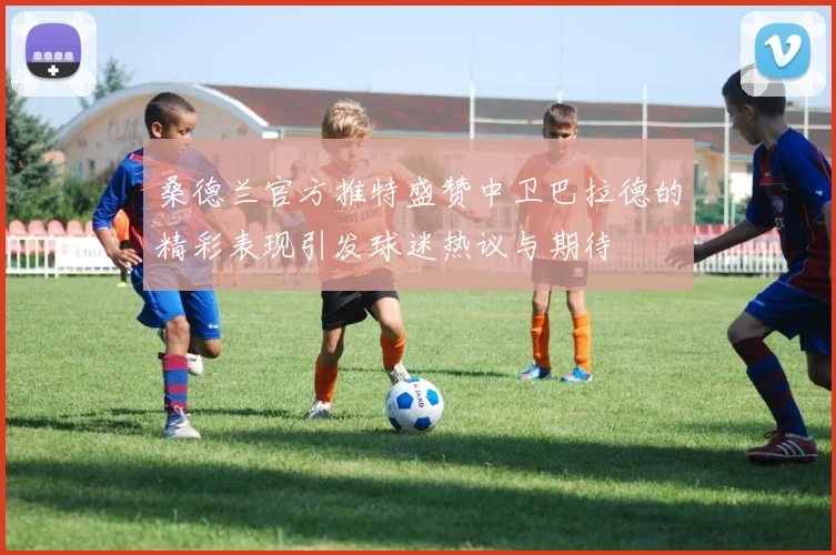桑德兰官方推特盛赞中卫巴拉德的精彩表现引发球迷热议与期待