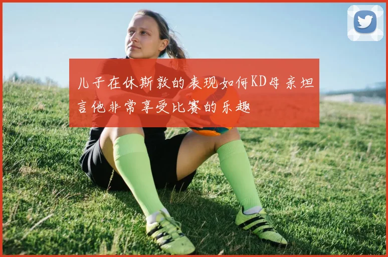 儿子在休斯敦的表现如何KD母亲坦言他非常享受比赛的乐趣